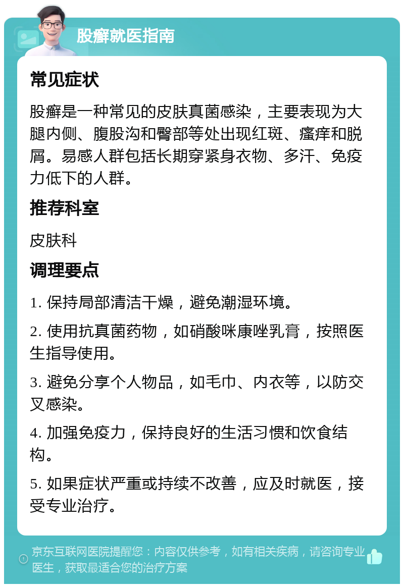 股癣就医指南 常见症状 股癣是一种常见的皮肤真菌感染，主要表现为大腿内侧、腹股沟和臀部等处出现红斑、瘙痒和脱屑。易感人群包括长期穿紧身衣物、多汗、免疫力低下的人群。 推荐科室 皮肤科 调理要点 1. 保持局部清洁干燥，避免潮湿环境。 2. 使用抗真菌药物，如硝酸咪康唑乳膏，按照医生指导使用。 3. 避免分享个人物品，如毛巾、内衣等，以防交叉感染。 4. 加强免疫力，保持良好的生活习惯和饮食结构。 5. 如果症状严重或持续不改善，应及时就医，接受专业治疗。