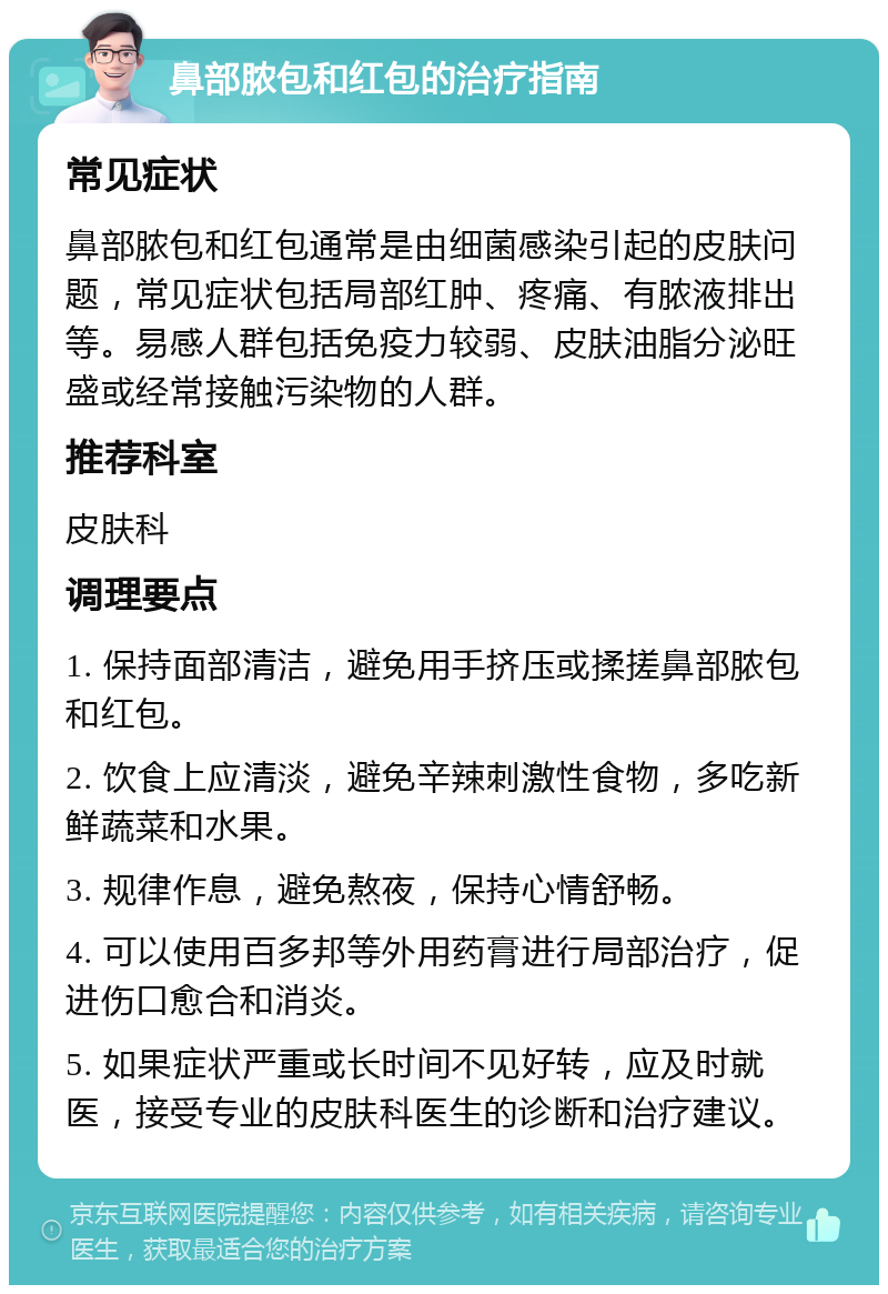 鼻部脓包和红包的治疗指南 常见症状 鼻部脓包和红包通常是由细菌感染引起的皮肤问题，常见症状包括局部红肿、疼痛、有脓液排出等。易感人群包括免疫力较弱、皮肤油脂分泌旺盛或经常接触污染物的人群。 推荐科室 皮肤科 调理要点 1. 保持面部清洁，避免用手挤压或揉搓鼻部脓包和红包。 2. 饮食上应清淡，避免辛辣刺激性食物，多吃新鲜蔬菜和水果。 3. 规律作息，避免熬夜，保持心情舒畅。 4. 可以使用百多邦等外用药膏进行局部治疗，促进伤口愈合和消炎。 5. 如果症状严重或长时间不见好转，应及时就医，接受专业的皮肤科医生的诊断和治疗建议。