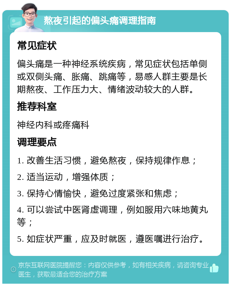 熬夜引起的偏头痛调理指南 常见症状 偏头痛是一种神经系统疾病，常见症状包括单侧或双侧头痛、胀痛、跳痛等，易感人群主要是长期熬夜、工作压力大、情绪波动较大的人群。 推荐科室 神经内科或疼痛科 调理要点 1. 改善生活习惯，避免熬夜，保持规律作息； 2. 适当运动，增强体质； 3. 保持心情愉快，避免过度紧张和焦虑； 4. 可以尝试中医肾虚调理，例如服用六味地黄丸等； 5. 如症状严重，应及时就医，遵医嘱进行治疗。