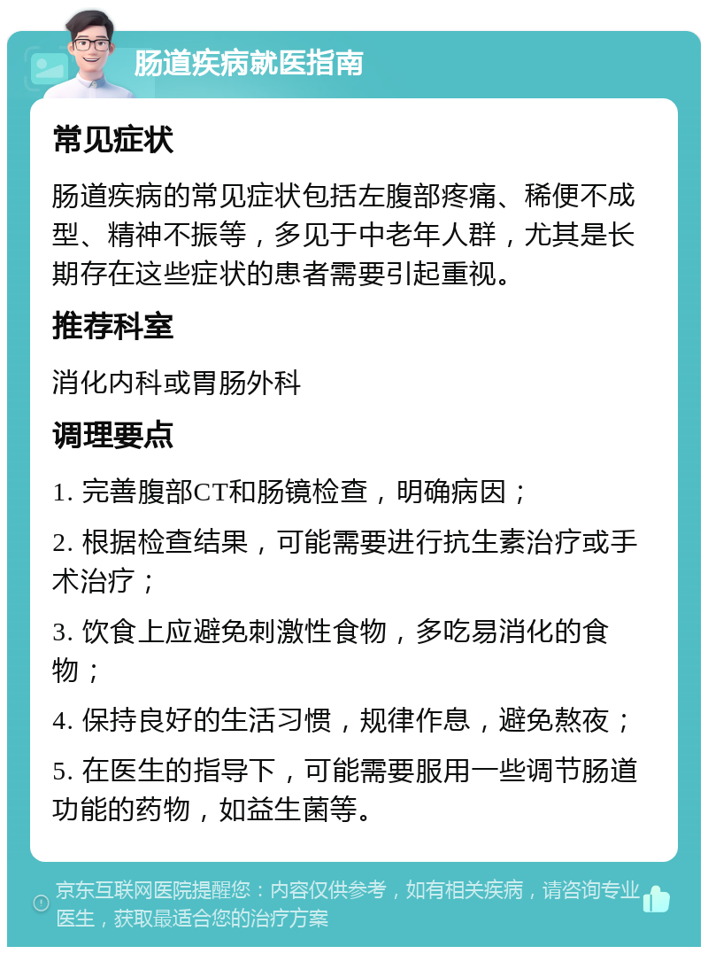 肠道疾病就医指南 常见症状 肠道疾病的常见症状包括左腹部疼痛、稀便不成型、精神不振等，多见于中老年人群，尤其是长期存在这些症状的患者需要引起重视。 推荐科室 消化内科或胃肠外科 调理要点 1. 完善腹部CT和肠镜检查，明确病因； 2. 根据检查结果，可能需要进行抗生素治疗或手术治疗； 3. 饮食上应避免刺激性食物，多吃易消化的食物； 4. 保持良好的生活习惯，规律作息，避免熬夜； 5. 在医生的指导下，可能需要服用一些调节肠道功能的药物，如益生菌等。