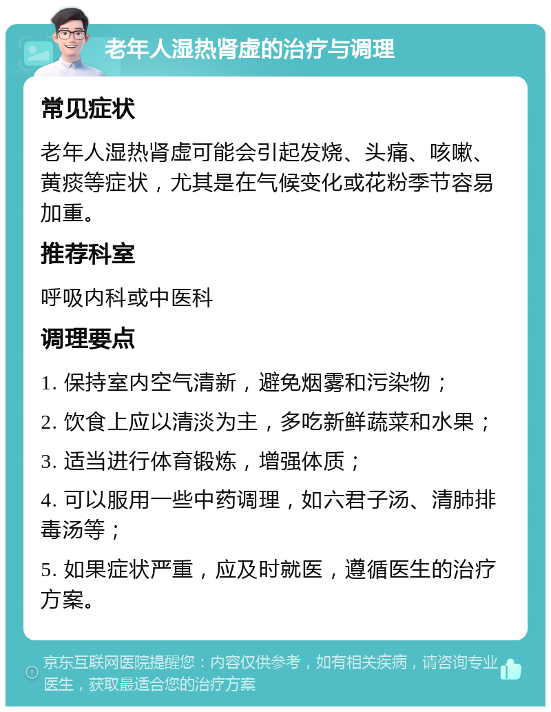 老年人湿热肾虚的治疗与调理 常见症状 老年人湿热肾虚可能会引起发烧、头痛、咳嗽、黄痰等症状，尤其是在气候变化或花粉季节容易加重。 推荐科室 呼吸内科或中医科 调理要点 1. 保持室内空气清新，避免烟雾和污染物； 2. 饮食上应以清淡为主，多吃新鲜蔬菜和水果； 3. 适当进行体育锻炼，增强体质； 4. 可以服用一些中药调理，如六君子汤、清肺排毒汤等； 5. 如果症状严重，应及时就医，遵循医生的治疗方案。