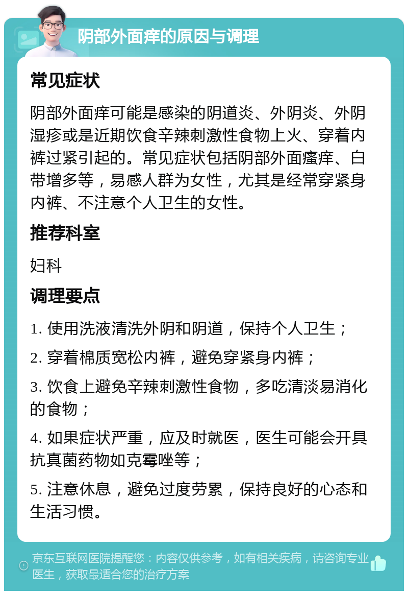 阴部外面痒的原因与调理 常见症状 阴部外面痒可能是感染的阴道炎、外阴炎、外阴湿疹或是近期饮食辛辣刺激性食物上火、穿着内裤过紧引起的。常见症状包括阴部外面瘙痒、白带增多等，易感人群为女性，尤其是经常穿紧身内裤、不注意个人卫生的女性。 推荐科室 妇科 调理要点 1. 使用洗液清洗外阴和阴道，保持个人卫生； 2. 穿着棉质宽松内裤，避免穿紧身内裤； 3. 饮食上避免辛辣刺激性食物，多吃清淡易消化的食物； 4. 如果症状严重，应及时就医，医生可能会开具抗真菌药物如克霉唑等； 5. 注意休息，避免过度劳累，保持良好的心态和生活习惯。