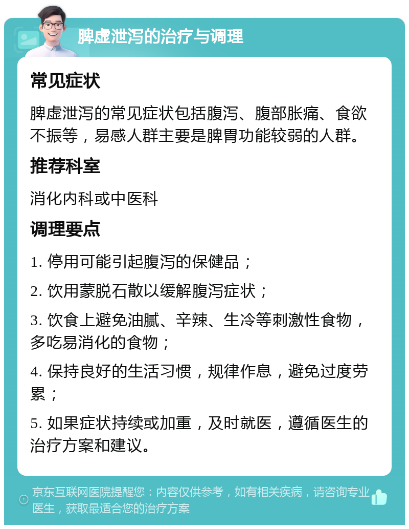 脾虚泄泻的治疗与调理 常见症状 脾虚泄泻的常见症状包括腹泻、腹部胀痛、食欲不振等，易感人群主要是脾胃功能较弱的人群。 推荐科室 消化内科或中医科 调理要点 1. 停用可能引起腹泻的保健品； 2. 饮用蒙脱石散以缓解腹泻症状； 3. 饮食上避免油腻、辛辣、生冷等刺激性食物，多吃易消化的食物； 4. 保持良好的生活习惯，规律作息，避免过度劳累； 5. 如果症状持续或加重，及时就医，遵循医生的治疗方案和建议。