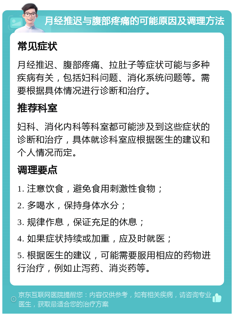 月经推迟与腹部疼痛的可能原因及调理方法 常见症状 月经推迟、腹部疼痛、拉肚子等症状可能与多种疾病有关，包括妇科问题、消化系统问题等。需要根据具体情况进行诊断和治疗。 推荐科室 妇科、消化内科等科室都可能涉及到这些症状的诊断和治疗，具体就诊科室应根据医生的建议和个人情况而定。 调理要点 1. 注意饮食，避免食用刺激性食物； 2. 多喝水，保持身体水分； 3. 规律作息，保证充足的休息； 4. 如果症状持续或加重，应及时就医； 5. 根据医生的建议，可能需要服用相应的药物进行治疗，例如止泻药、消炎药等。