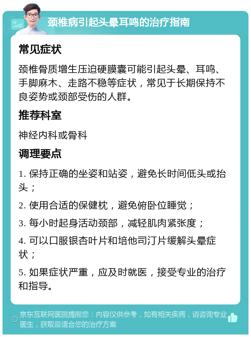 颈椎病引起头晕耳鸣的治疗指南 常见症状 颈椎骨质增生压迫硬膜囊可能引起头晕、耳鸣、手脚麻木、走路不稳等症状，常见于长期保持不良姿势或颈部受伤的人群。 推荐科室 神经内科或骨科 调理要点 1. 保持正确的坐姿和站姿，避免长时间低头或抬头； 2. 使用合适的保健枕，避免俯卧位睡觉； 3. 每小时起身活动颈部，减轻肌肉紧张度； 4. 可以口服银杏叶片和培他司汀片缓解头晕症状； 5. 如果症状严重，应及时就医，接受专业的治疗和指导。