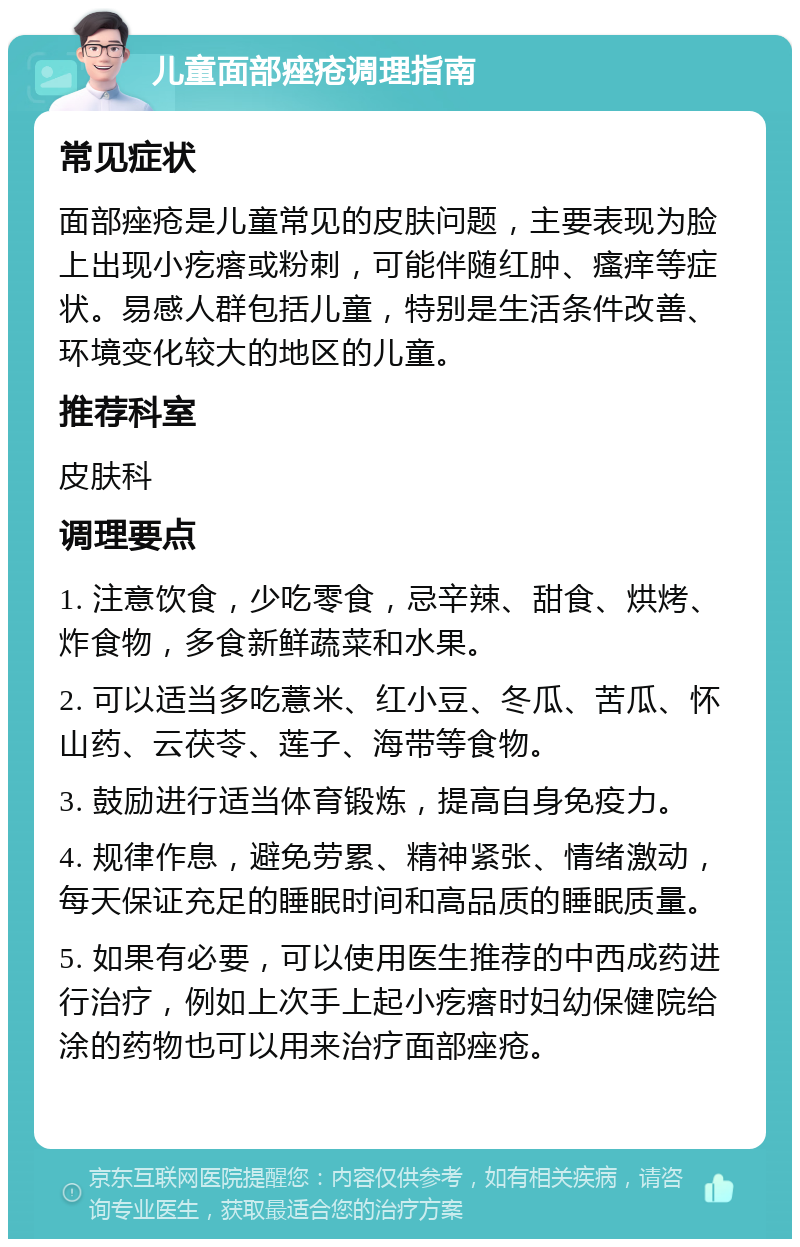 儿童面部痤疮调理指南 常见症状 面部痤疮是儿童常见的皮肤问题，主要表现为脸上出现小疙瘩或粉刺，可能伴随红肿、瘙痒等症状。易感人群包括儿童，特别是生活条件改善、环境变化较大的地区的儿童。 推荐科室 皮肤科 调理要点 1. 注意饮食，少吃零食，忌辛辣、甜食、烘烤、炸食物，多食新鲜蔬菜和水果。 2. 可以适当多吃薏米、红小豆、冬瓜、苦瓜、怀山药、云茯苓、莲子、海带等食物。 3. 鼓励进行适当体育锻炼，提高自身免疫力。 4. 规律作息，避免劳累、精神紧张、情绪激动，每天保证充足的睡眠时间和高品质的睡眠质量。 5. 如果有必要，可以使用医生推荐的中西成药进行治疗，例如上次手上起小疙瘩时妇幼保健院给涂的药物也可以用来治疗面部痤疮。