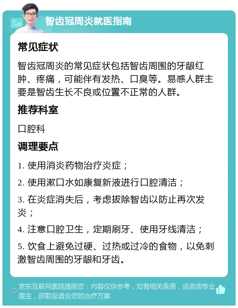 智齿冠周炎就医指南 常见症状 智齿冠周炎的常见症状包括智齿周围的牙龈红肿、疼痛，可能伴有发热、口臭等。易感人群主要是智齿生长不良或位置不正常的人群。 推荐科室 口腔科 调理要点 1. 使用消炎药物治疗炎症； 2. 使用漱口水如康复新液进行口腔清洁； 3. 在炎症消失后，考虑拔除智齿以防止再次发炎； 4. 注意口腔卫生，定期刷牙、使用牙线清洁； 5. 饮食上避免过硬、过热或过冷的食物，以免刺激智齿周围的牙龈和牙齿。