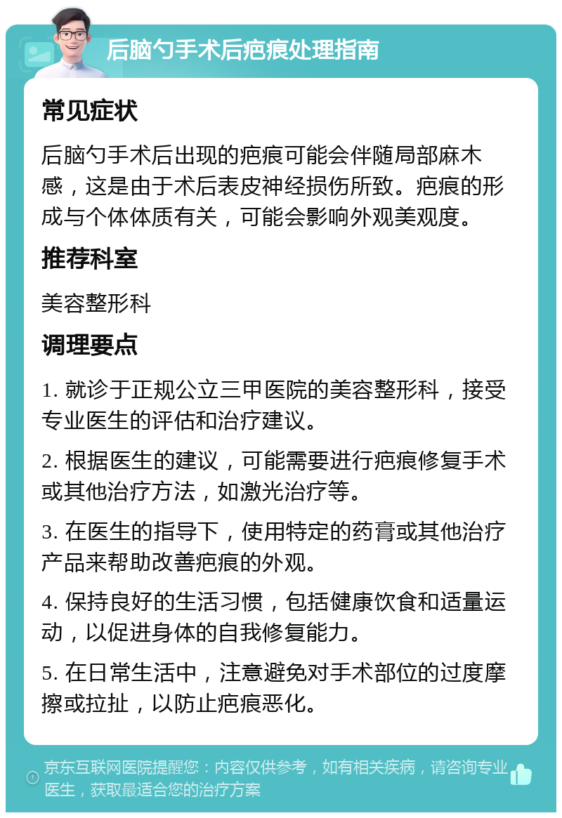 后脑勺手术后疤痕处理指南 常见症状 后脑勺手术后出现的疤痕可能会伴随局部麻木感，这是由于术后表皮神经损伤所致。疤痕的形成与个体体质有关，可能会影响外观美观度。 推荐科室 美容整形科 调理要点 1. 就诊于正规公立三甲医院的美容整形科，接受专业医生的评估和治疗建议。 2. 根据医生的建议，可能需要进行疤痕修复手术或其他治疗方法，如激光治疗等。 3. 在医生的指导下，使用特定的药膏或其他治疗产品来帮助改善疤痕的外观。 4. 保持良好的生活习惯，包括健康饮食和适量运动，以促进身体的自我修复能力。 5. 在日常生活中，注意避免对手术部位的过度摩擦或拉扯，以防止疤痕恶化。