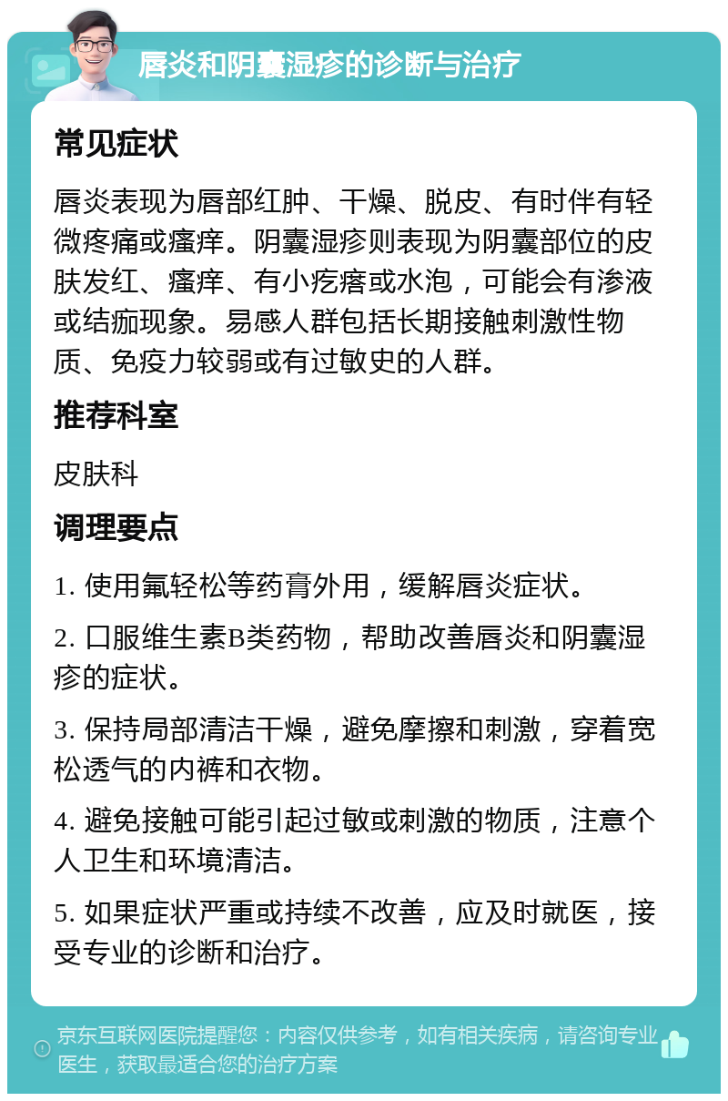 唇炎和阴囊湿疹的诊断与治疗 常见症状 唇炎表现为唇部红肿、干燥、脱皮、有时伴有轻微疼痛或瘙痒。阴囊湿疹则表现为阴囊部位的皮肤发红、瘙痒、有小疙瘩或水泡，可能会有渗液或结痂现象。易感人群包括长期接触刺激性物质、免疫力较弱或有过敏史的人群。 推荐科室 皮肤科 调理要点 1. 使用氟轻松等药膏外用，缓解唇炎症状。 2. 口服维生素B类药物，帮助改善唇炎和阴囊湿疹的症状。 3. 保持局部清洁干燥，避免摩擦和刺激，穿着宽松透气的内裤和衣物。 4. 避免接触可能引起过敏或刺激的物质，注意个人卫生和环境清洁。 5. 如果症状严重或持续不改善，应及时就医，接受专业的诊断和治疗。