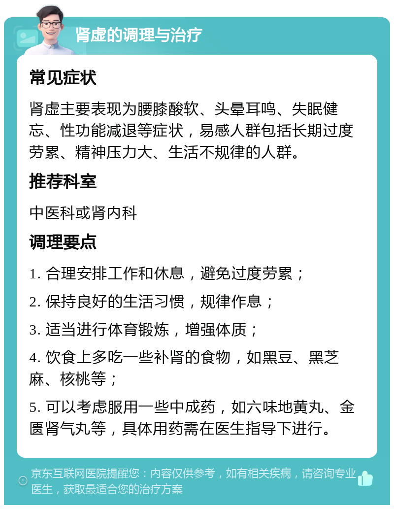 肾虚的调理与治疗 常见症状 肾虚主要表现为腰膝酸软、头晕耳鸣、失眠健忘、性功能减退等症状，易感人群包括长期过度劳累、精神压力大、生活不规律的人群。 推荐科室 中医科或肾内科 调理要点 1. 合理安排工作和休息，避免过度劳累； 2. 保持良好的生活习惯，规律作息； 3. 适当进行体育锻炼，增强体质； 4. 饮食上多吃一些补肾的食物，如黑豆、黑芝麻、核桃等； 5. 可以考虑服用一些中成药，如六味地黄丸、金匮肾气丸等，具体用药需在医生指导下进行。