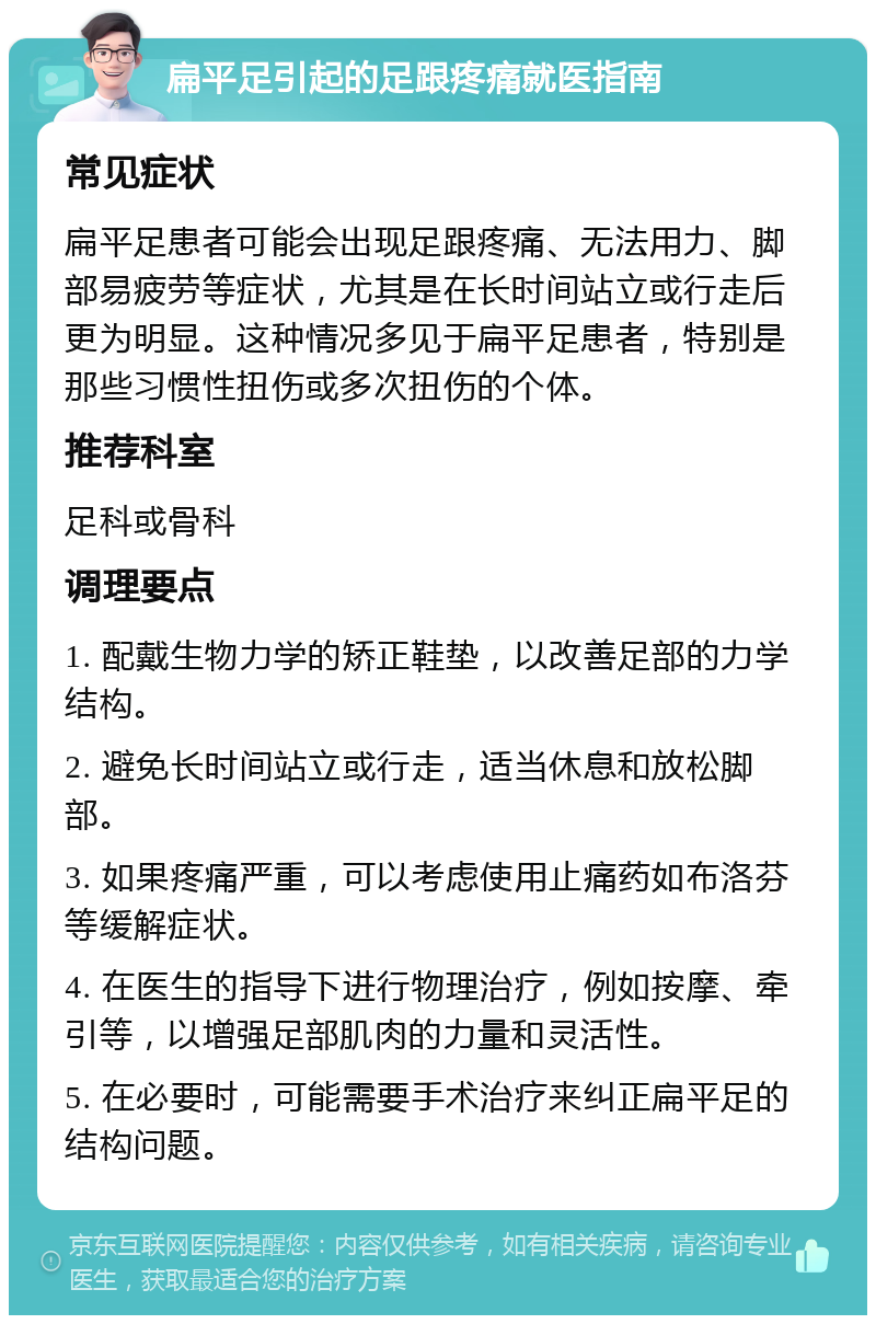 扁平足引起的足跟疼痛就医指南 常见症状 扁平足患者可能会出现足跟疼痛、无法用力、脚部易疲劳等症状，尤其是在长时间站立或行走后更为明显。这种情况多见于扁平足患者，特别是那些习惯性扭伤或多次扭伤的个体。 推荐科室 足科或骨科 调理要点 1. 配戴生物力学的矫正鞋垫，以改善足部的力学结构。 2. 避免长时间站立或行走，适当休息和放松脚部。 3. 如果疼痛严重，可以考虑使用止痛药如布洛芬等缓解症状。 4. 在医生的指导下进行物理治疗，例如按摩、牵引等，以增强足部肌肉的力量和灵活性。 5. 在必要时，可能需要手术治疗来纠正扁平足的结构问题。