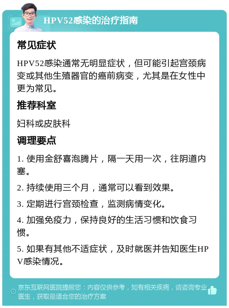 HPV52感染的治疗指南 常见症状 HPV52感染通常无明显症状，但可能引起宫颈病变或其他生殖器官的癌前病变，尤其是在女性中更为常见。 推荐科室 妇科或皮肤科 调理要点 1. 使用金舒喜泡腾片，隔一天用一次，往阴道内塞。 2. 持续使用三个月，通常可以看到效果。 3. 定期进行宫颈检查，监测病情变化。 4. 加强免疫力，保持良好的生活习惯和饮食习惯。 5. 如果有其他不适症状，及时就医并告知医生HPV感染情况。