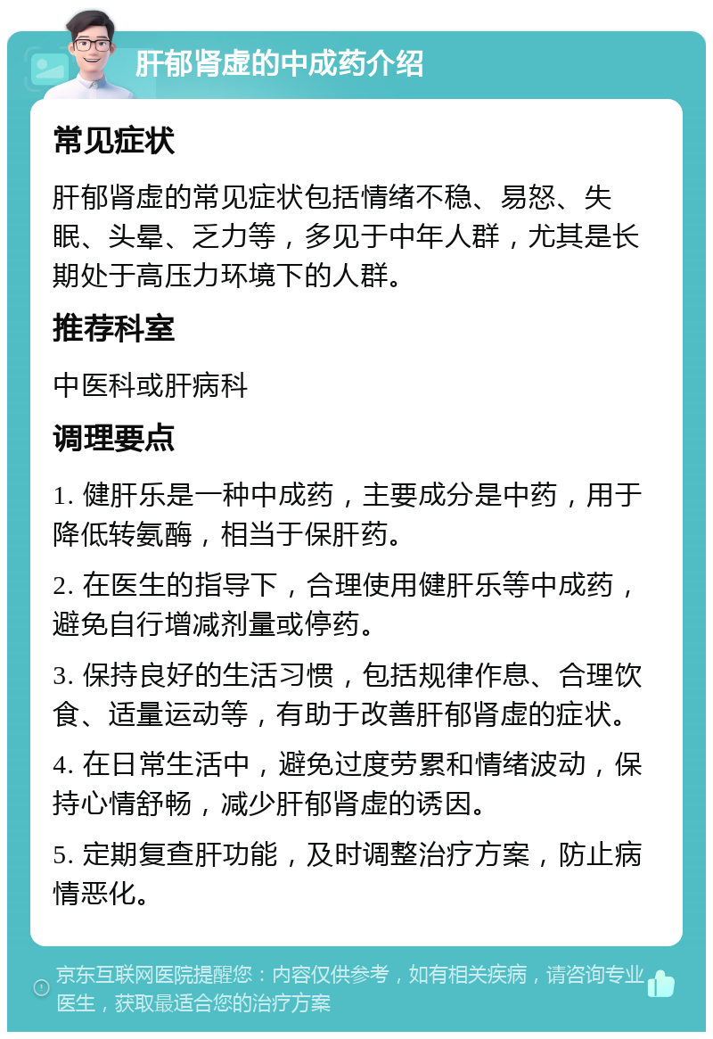 肝郁肾虚的中成药介绍 常见症状 肝郁肾虚的常见症状包括情绪不稳、易怒、失眠、头晕、乏力等，多见于中年人群，尤其是长期处于高压力环境下的人群。 推荐科室 中医科或肝病科 调理要点 1. 健肝乐是一种中成药，主要成分是中药，用于降低转氨酶，相当于保肝药。 2. 在医生的指导下，合理使用健肝乐等中成药，避免自行增减剂量或停药。 3. 保持良好的生活习惯，包括规律作息、合理饮食、适量运动等，有助于改善肝郁肾虚的症状。 4. 在日常生活中，避免过度劳累和情绪波动，保持心情舒畅，减少肝郁肾虚的诱因。 5. 定期复查肝功能，及时调整治疗方案，防止病情恶化。