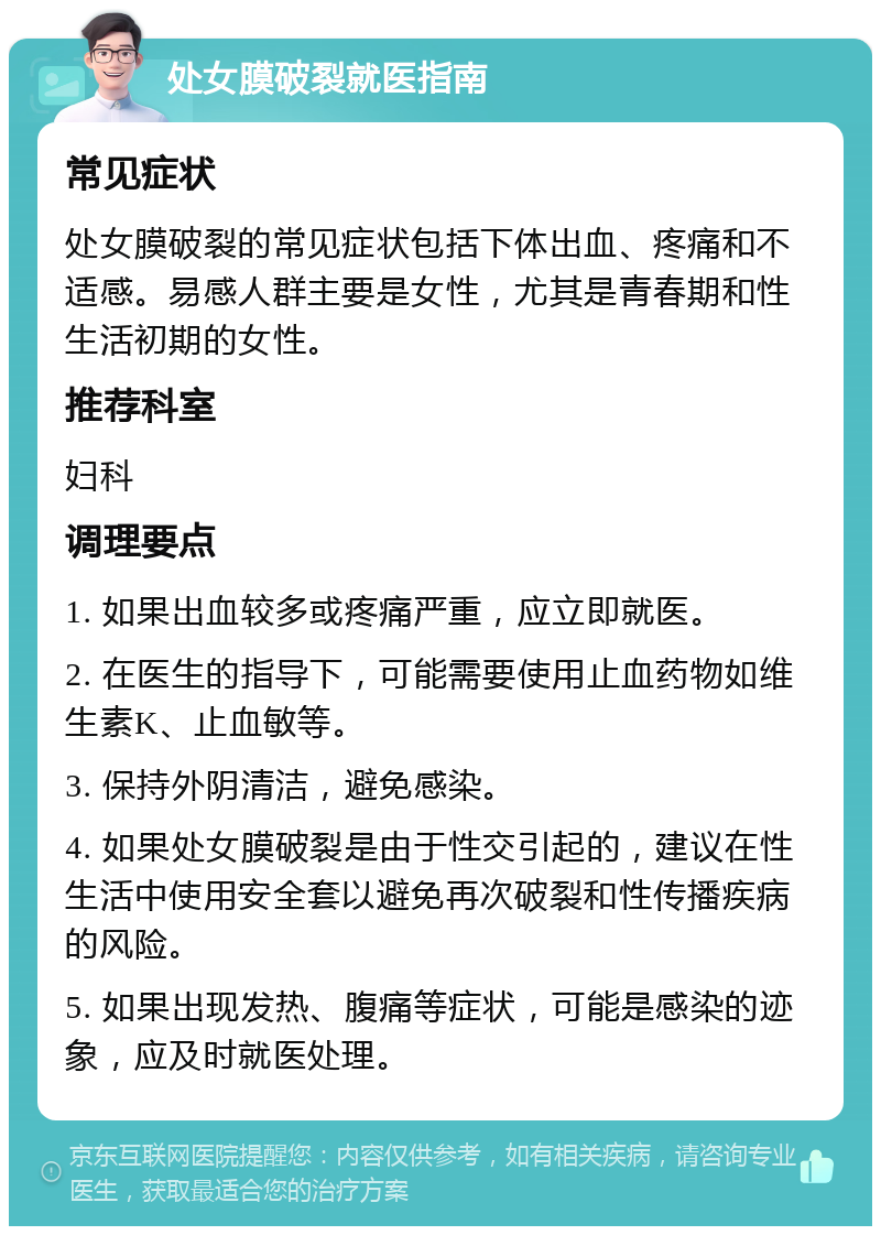 处女膜破裂就医指南 常见症状 处女膜破裂的常见症状包括下体出血、疼痛和不适感。易感人群主要是女性，尤其是青春期和性生活初期的女性。 推荐科室 妇科 调理要点 1. 如果出血较多或疼痛严重，应立即就医。 2. 在医生的指导下，可能需要使用止血药物如维生素K、止血敏等。 3. 保持外阴清洁，避免感染。 4. 如果处女膜破裂是由于性交引起的，建议在性生活中使用安全套以避免再次破裂和性传播疾病的风险。 5. 如果出现发热、腹痛等症状，可能是感染的迹象，应及时就医处理。