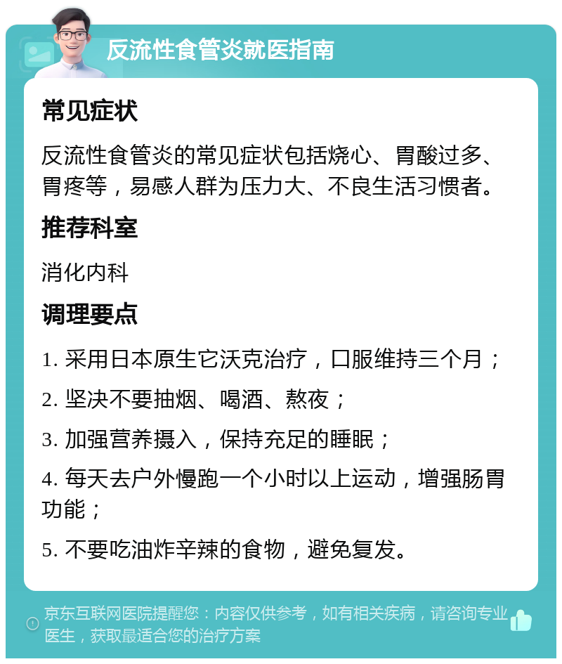 反流性食管炎就医指南 常见症状 反流性食管炎的常见症状包括烧心、胃酸过多、胃疼等，易感人群为压力大、不良生活习惯者。 推荐科室 消化内科 调理要点 1. 采用日本原生它沃克治疗，口服维持三个月； 2. 坚决不要抽烟、喝酒、熬夜； 3. 加强营养摄入，保持充足的睡眠； 4. 每天去户外慢跑一个小时以上运动，增强肠胃功能； 5. 不要吃油炸辛辣的食物，避免复发。