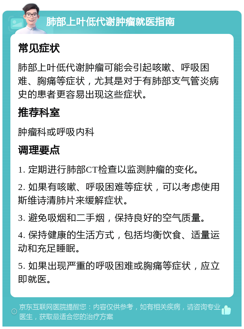 肺部上叶低代谢肿瘤就医指南 常见症状 肺部上叶低代谢肿瘤可能会引起咳嗽、呼吸困难、胸痛等症状，尤其是对于有肺部支气管炎病史的患者更容易出现这些症状。 推荐科室 肿瘤科或呼吸内科 调理要点 1. 定期进行肺部CT检查以监测肿瘤的变化。 2. 如果有咳嗽、呼吸困难等症状，可以考虑使用斯维诗清肺片来缓解症状。 3. 避免吸烟和二手烟，保持良好的空气质量。 4. 保持健康的生活方式，包括均衡饮食、适量运动和充足睡眠。 5. 如果出现严重的呼吸困难或胸痛等症状，应立即就医。