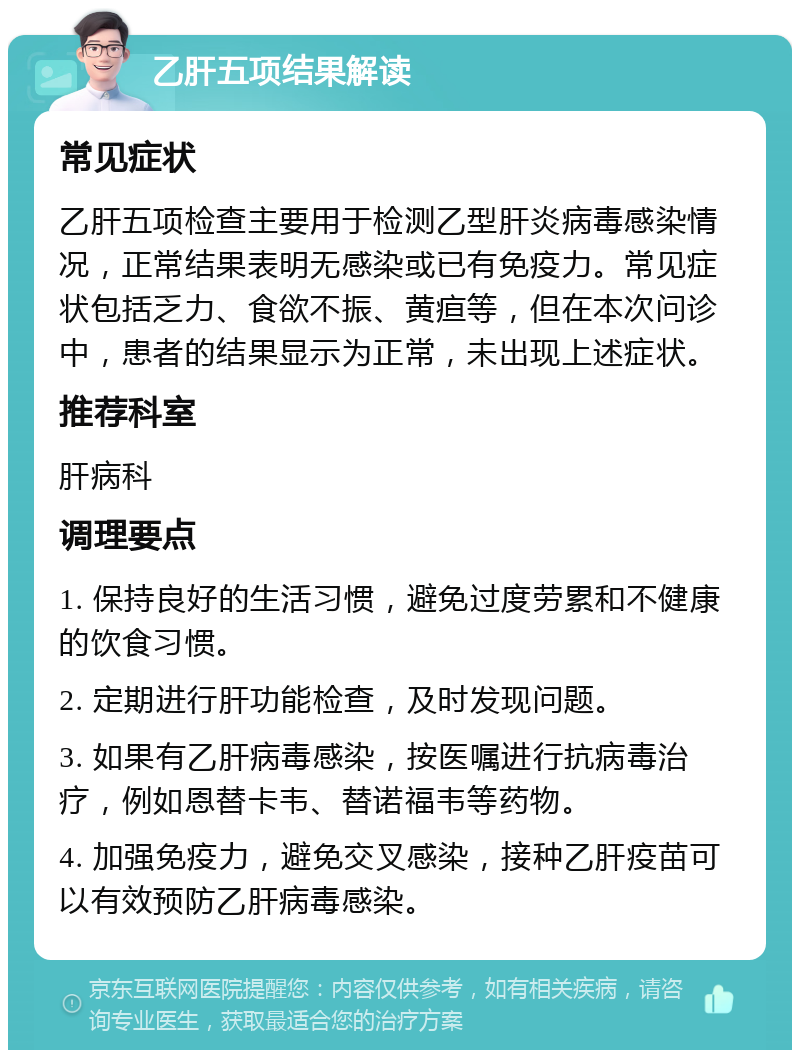 乙肝五项结果解读 常见症状 乙肝五项检查主要用于检测乙型肝炎病毒感染情况，正常结果表明无感染或已有免疫力。常见症状包括乏力、食欲不振、黄疸等，但在本次问诊中，患者的结果显示为正常，未出现上述症状。 推荐科室 肝病科 调理要点 1. 保持良好的生活习惯，避免过度劳累和不健康的饮食习惯。 2. 定期进行肝功能检查，及时发现问题。 3. 如果有乙肝病毒感染，按医嘱进行抗病毒治疗，例如恩替卡韦、替诺福韦等药物。 4. 加强免疫力，避免交叉感染，接种乙肝疫苗可以有效预防乙肝病毒感染。