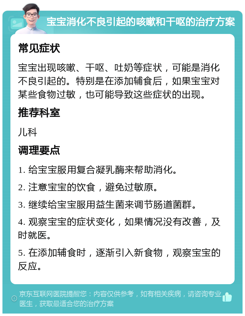 宝宝消化不良引起的咳嗽和干呕的治疗方案 常见症状 宝宝出现咳嗽、干呕、吐奶等症状，可能是消化不良引起的。特别是在添加辅食后，如果宝宝对某些食物过敏，也可能导致这些症状的出现。 推荐科室 儿科 调理要点 1. 给宝宝服用复合凝乳酶来帮助消化。 2. 注意宝宝的饮食，避免过敏原。 3. 继续给宝宝服用益生菌来调节肠道菌群。 4. 观察宝宝的症状变化，如果情况没有改善，及时就医。 5. 在添加辅食时，逐渐引入新食物，观察宝宝的反应。