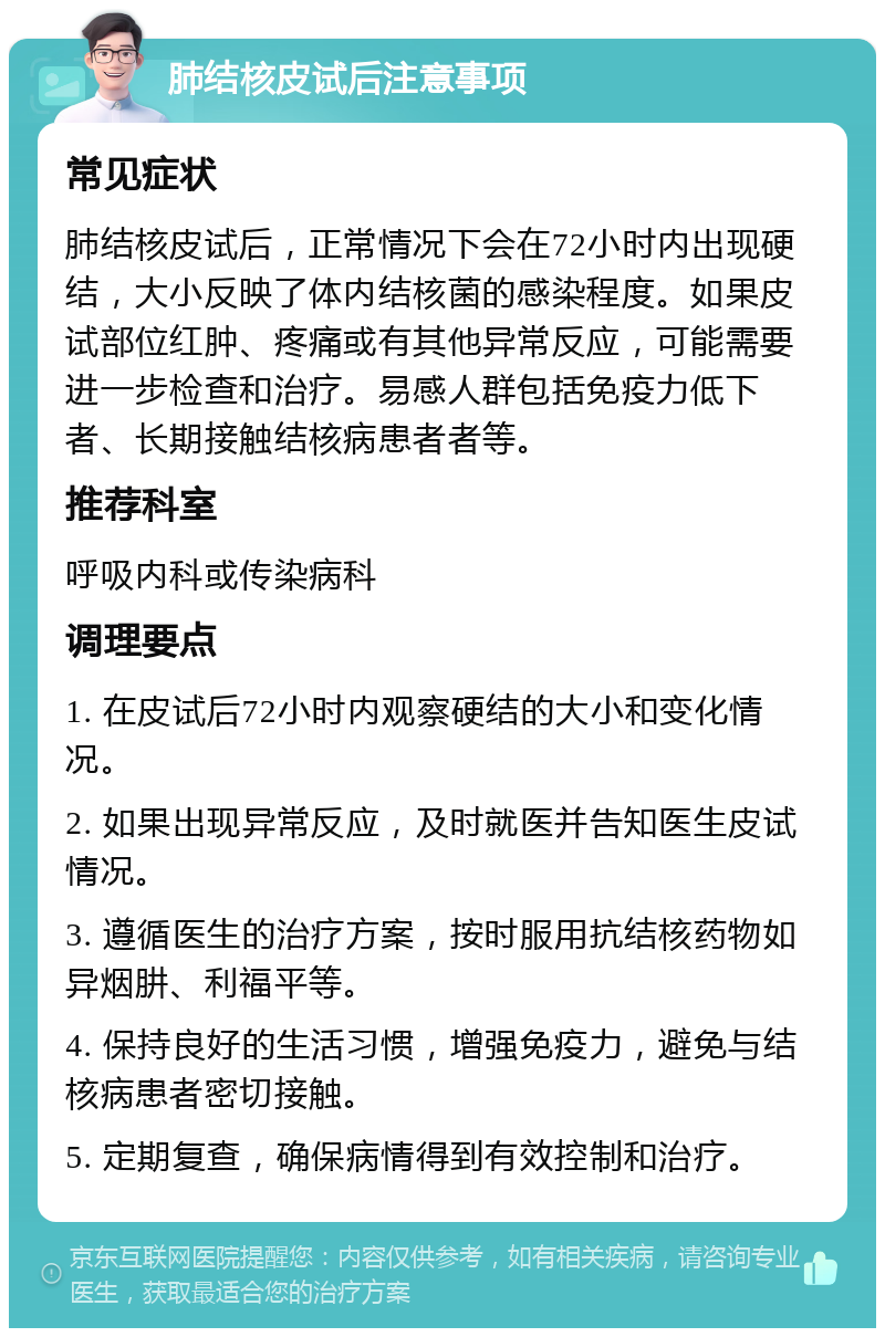 肺结核皮试后注意事项 常见症状 肺结核皮试后，正常情况下会在72小时内出现硬结，大小反映了体内结核菌的感染程度。如果皮试部位红肿、疼痛或有其他异常反应，可能需要进一步检查和治疗。易感人群包括免疫力低下者、长期接触结核病患者者等。 推荐科室 呼吸内科或传染病科 调理要点 1. 在皮试后72小时内观察硬结的大小和变化情况。 2. 如果出现异常反应，及时就医并告知医生皮试情况。 3. 遵循医生的治疗方案，按时服用抗结核药物如异烟肼、利福平等。 4. 保持良好的生活习惯，增强免疫力，避免与结核病患者密切接触。 5. 定期复查，确保病情得到有效控制和治疗。