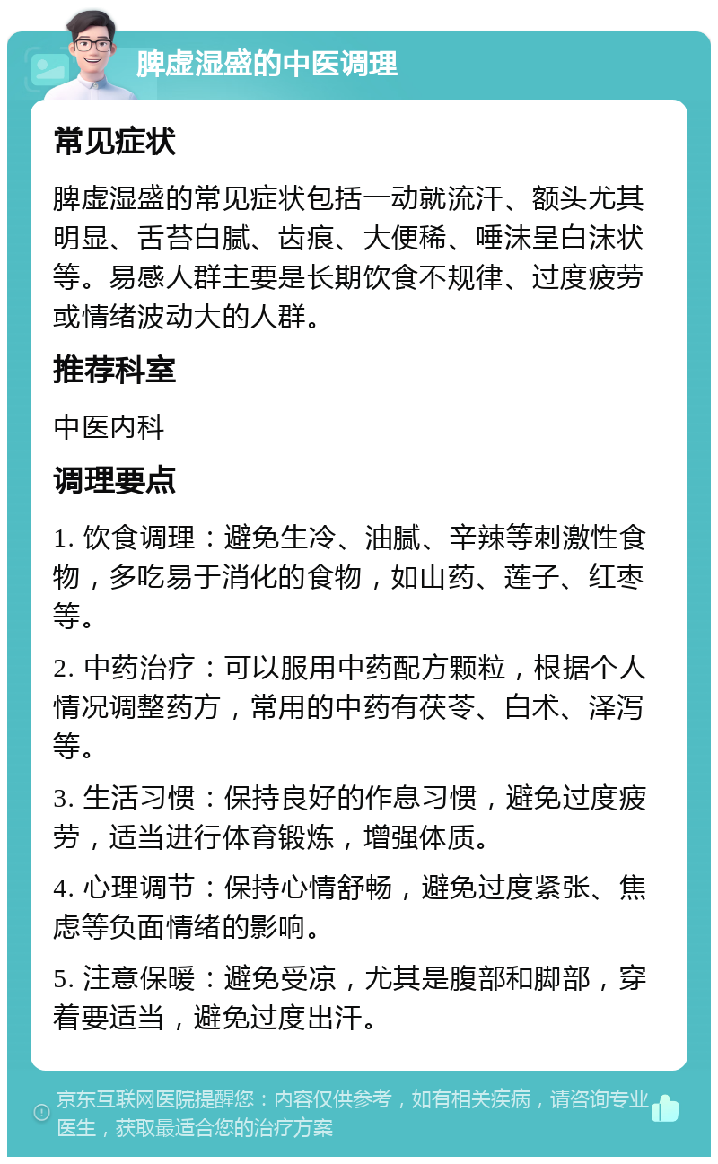 脾虚湿盛的中医调理 常见症状 脾虚湿盛的常见症状包括一动就流汗、额头尤其明显、舌苔白腻、齿痕、大便稀、唾沫呈白沫状等。易感人群主要是长期饮食不规律、过度疲劳或情绪波动大的人群。 推荐科室 中医内科 调理要点 1. 饮食调理：避免生冷、油腻、辛辣等刺激性食物，多吃易于消化的食物，如山药、莲子、红枣等。 2. 中药治疗：可以服用中药配方颗粒，根据个人情况调整药方，常用的中药有茯苓、白术、泽泻等。 3. 生活习惯：保持良好的作息习惯，避免过度疲劳，适当进行体育锻炼，增强体质。 4. 心理调节：保持心情舒畅，避免过度紧张、焦虑等负面情绪的影响。 5. 注意保暖：避免受凉，尤其是腹部和脚部，穿着要适当，避免过度出汗。