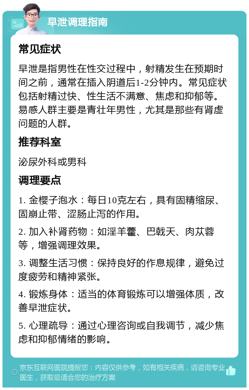 早泄调理指南 常见症状 早泄是指男性在性交过程中，射精发生在预期时间之前，通常在插入阴道后1-2分钟内。常见症状包括射精过快、性生活不满意、焦虑和抑郁等。易感人群主要是青壮年男性，尤其是那些有肾虚问题的人群。 推荐科室 泌尿外科或男科 调理要点 1. 金樱子泡水：每日10克左右，具有固精缩尿、固崩止带、涩肠止泻的作用。 2. 加入补肾药物：如淫羊藿、巴戟天、肉苁蓉等，增强调理效果。 3. 调整生活习惯：保持良好的作息规律，避免过度疲劳和精神紧张。 4. 锻炼身体：适当的体育锻炼可以增强体质，改善早泄症状。 5. 心理疏导：通过心理咨询或自我调节，减少焦虑和抑郁情绪的影响。