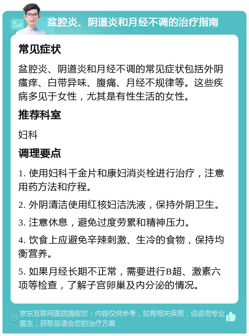 盆腔炎、阴道炎和月经不调的治疗指南 常见症状 盆腔炎、阴道炎和月经不调的常见症状包括外阴瘙痒、白带异味、腹痛、月经不规律等。这些疾病多见于女性，尤其是有性生活的女性。 推荐科室 妇科 调理要点 1. 使用妇科千金片和康妇消炎栓进行治疗，注意用药方法和疗程。 2. 外阴清洁使用红核妇洁洗液，保持外阴卫生。 3. 注意休息，避免过度劳累和精神压力。 4. 饮食上应避免辛辣刺激、生冷的食物，保持均衡营养。 5. 如果月经长期不正常，需要进行B超、激素六项等检查，了解子宫卵巢及内分泌的情况。