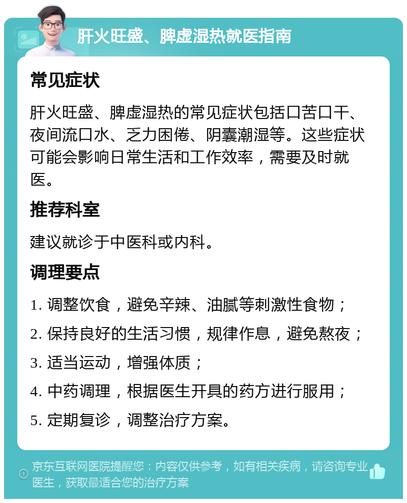 肝火旺盛、脾虚湿热就医指南 常见症状 肝火旺盛、脾虚湿热的常见症状包括口苦口干、夜间流口水、乏力困倦、阴囊潮湿等。这些症状可能会影响日常生活和工作效率，需要及时就医。 推荐科室 建议就诊于中医科或内科。 调理要点 1. 调整饮食，避免辛辣、油腻等刺激性食物； 2. 保持良好的生活习惯，规律作息，避免熬夜； 3. 适当运动，增强体质； 4. 中药调理，根据医生开具的药方进行服用； 5. 定期复诊，调整治疗方案。