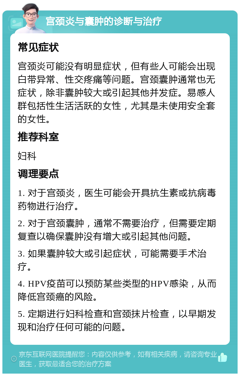 宫颈炎与囊肿的诊断与治疗 常见症状 宫颈炎可能没有明显症状，但有些人可能会出现白带异常、性交疼痛等问题。宫颈囊肿通常也无症状，除非囊肿较大或引起其他并发症。易感人群包括性生活活跃的女性，尤其是未使用安全套的女性。 推荐科室 妇科 调理要点 1. 对于宫颈炎，医生可能会开具抗生素或抗病毒药物进行治疗。 2. 对于宫颈囊肿，通常不需要治疗，但需要定期复查以确保囊肿没有增大或引起其他问题。 3. 如果囊肿较大或引起症状，可能需要手术治疗。 4. HPV疫苗可以预防某些类型的HPV感染，从而降低宫颈癌的风险。 5. 定期进行妇科检查和宫颈抹片检查，以早期发现和治疗任何可能的问题。