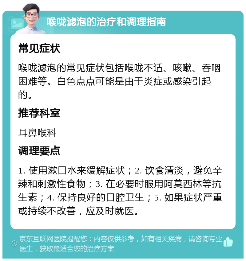 喉咙滤泡的治疗和调理指南 常见症状 喉咙滤泡的常见症状包括喉咙不适、咳嗽、吞咽困难等。白色点点可能是由于炎症或感染引起的。 推荐科室 耳鼻喉科 调理要点 1. 使用漱口水来缓解症状；2. 饮食清淡，避免辛辣和刺激性食物；3. 在必要时服用阿莫西林等抗生素；4. 保持良好的口腔卫生；5. 如果症状严重或持续不改善，应及时就医。