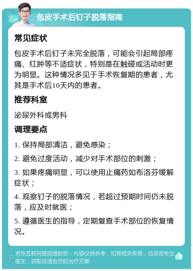 包皮手术后钉子脱落指南 常见症状 包皮手术后钉子未完全脱落，可能会引起局部疼痛、红肿等不适症状，特别是在触碰或活动时更为明显。这种情况多见于手术恢复期的患者，尤其是手术后10天内的患者。 推荐科室 泌尿外科或男科 调理要点 1. 保持局部清洁，避免感染； 2. 避免过度活动，减少对手术部位的刺激； 3. 如果疼痛明显，可以使用止痛药如布洛芬缓解症状； 4. 观察钉子的脱落情况，若超过预期时间仍未脱落，应及时就医； 5. 遵循医生的指导，定期复查手术部位的恢复情况。