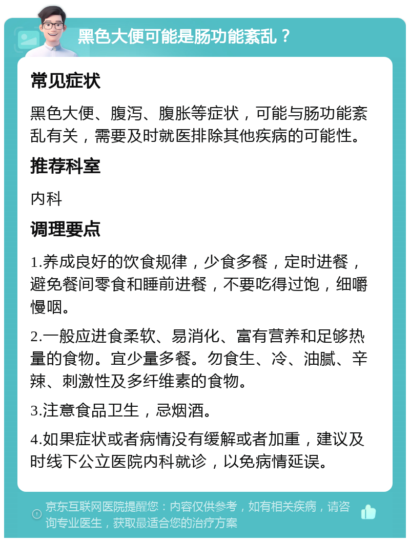 黑色大便可能是肠功能紊乱？ 常见症状 黑色大便、腹泻、腹胀等症状，可能与肠功能紊乱有关，需要及时就医排除其他疾病的可能性。 推荐科室 内科 调理要点 1.养成良好的饮食规律，少食多餐，定时进餐，避免餐间零食和睡前进餐，不要吃得过饱，细嚼慢咽。 2.一般应进食柔软、易消化、富有营养和足够热量的食物。宜少量多餐。勿食生、冷、油腻、辛辣、刺激性及多纤维素的食物。 3.注意食品卫生，忌烟酒。 4.如果症状或者病情没有缓解或者加重，建议及时线下公立医院内科就诊，以免病情延误。