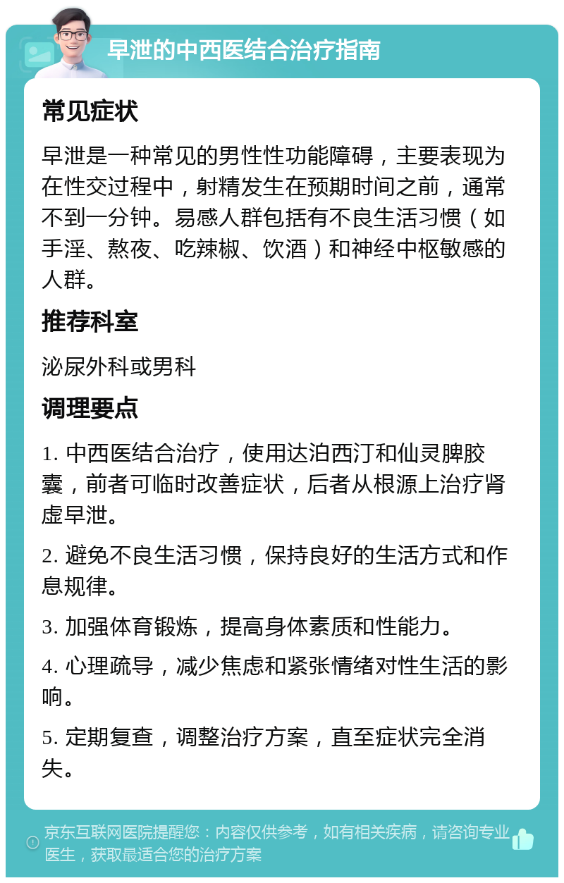 早泄的中西医结合治疗指南 常见症状 早泄是一种常见的男性性功能障碍，主要表现为在性交过程中，射精发生在预期时间之前，通常不到一分钟。易感人群包括有不良生活习惯（如手淫、熬夜、吃辣椒、饮酒）和神经中枢敏感的人群。 推荐科室 泌尿外科或男科 调理要点 1. 中西医结合治疗，使用达泊西汀和仙灵脾胶囊，前者可临时改善症状，后者从根源上治疗肾虚早泄。 2. 避免不良生活习惯，保持良好的生活方式和作息规律。 3. 加强体育锻炼，提高身体素质和性能力。 4. 心理疏导，减少焦虑和紧张情绪对性生活的影响。 5. 定期复查，调整治疗方案，直至症状完全消失。