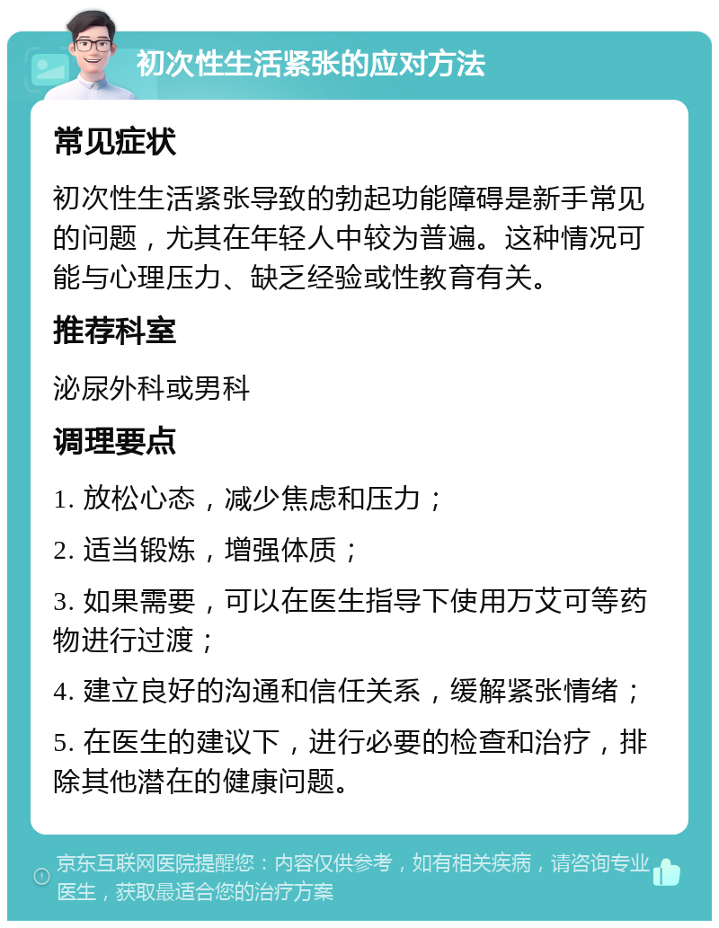 初次性生活紧张的应对方法 常见症状 初次性生活紧张导致的勃起功能障碍是新手常见的问题，尤其在年轻人中较为普遍。这种情况可能与心理压力、缺乏经验或性教育有关。 推荐科室 泌尿外科或男科 调理要点 1. 放松心态，减少焦虑和压力； 2. 适当锻炼，增强体质； 3. 如果需要，可以在医生指导下使用万艾可等药物进行过渡； 4. 建立良好的沟通和信任关系，缓解紧张情绪； 5. 在医生的建议下，进行必要的检查和治疗，排除其他潜在的健康问题。