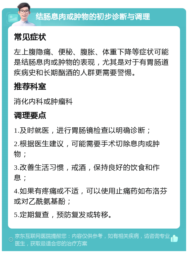 结肠息肉或肿物的初步诊断与调理 常见症状 左上腹隐痛、便秘、腹胀、体重下降等症状可能是结肠息肉或肿物的表现，尤其是对于有胃肠道疾病史和长期酗酒的人群更需要警惕。 推荐科室 消化内科或肿瘤科 调理要点 1.及时就医，进行胃肠镜检查以明确诊断； 2.根据医生建议，可能需要手术切除息肉或肿物； 3.改善生活习惯，戒酒，保持良好的饮食和作息； 4.如果有疼痛或不适，可以使用止痛药如布洛芬或对乙酰氨基酚； 5.定期复查，预防复发或转移。