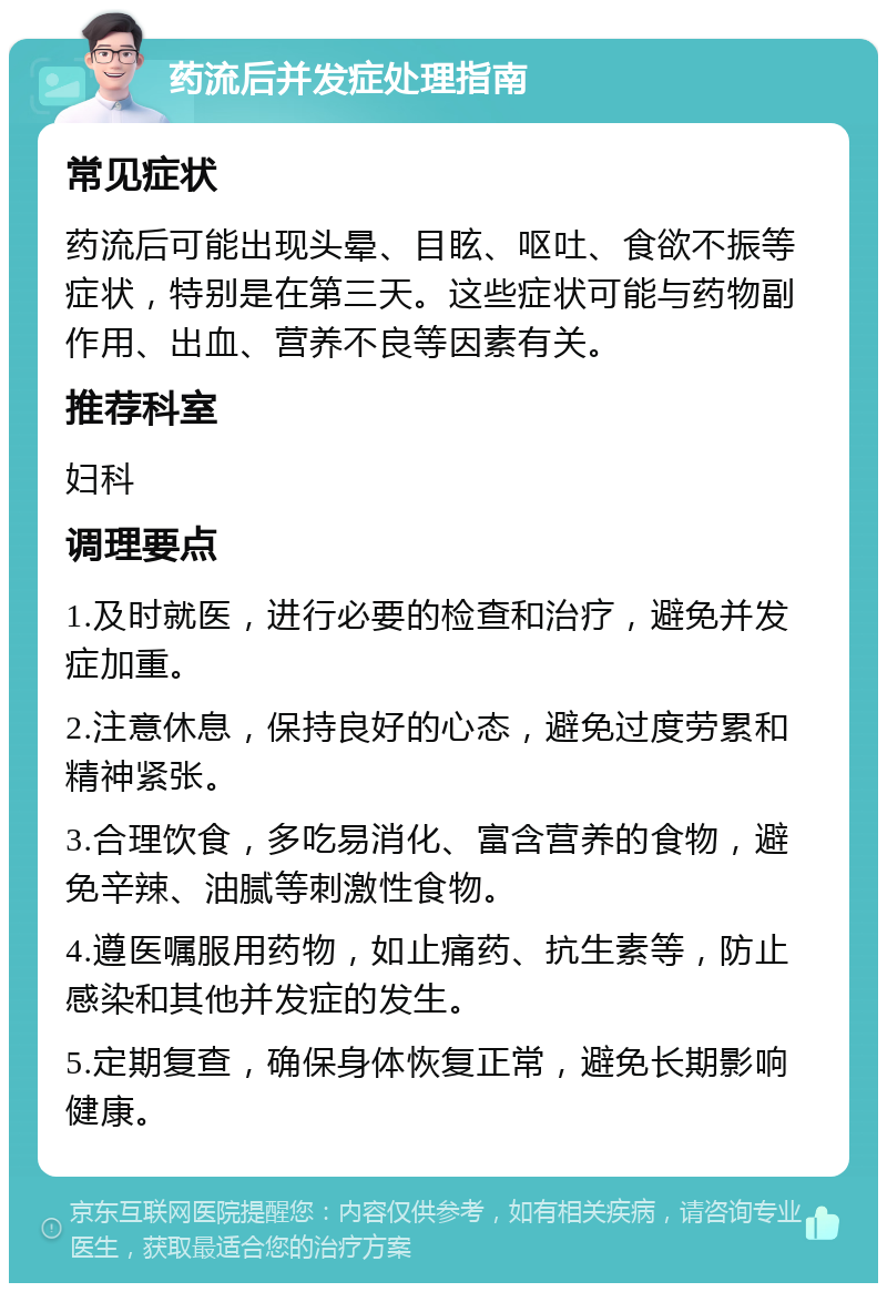 药流后并发症处理指南 常见症状 药流后可能出现头晕、目眩、呕吐、食欲不振等症状，特别是在第三天。这些症状可能与药物副作用、出血、营养不良等因素有关。 推荐科室 妇科 调理要点 1.及时就医，进行必要的检查和治疗，避免并发症加重。 2.注意休息，保持良好的心态，避免过度劳累和精神紧张。 3.合理饮食，多吃易消化、富含营养的食物，避免辛辣、油腻等刺激性食物。 4.遵医嘱服用药物，如止痛药、抗生素等，防止感染和其他并发症的发生。 5.定期复查，确保身体恢复正常，避免长期影响健康。