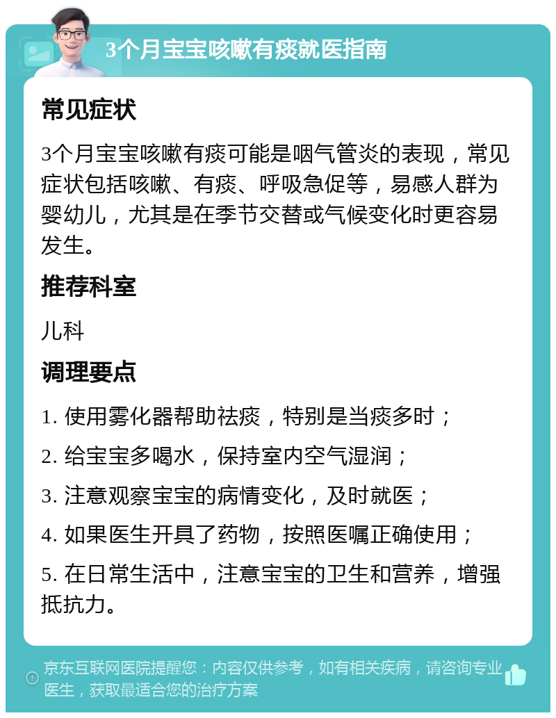 3个月宝宝咳嗽有痰就医指南 常见症状 3个月宝宝咳嗽有痰可能是咽气管炎的表现，常见症状包括咳嗽、有痰、呼吸急促等，易感人群为婴幼儿，尤其是在季节交替或气候变化时更容易发生。 推荐科室 儿科 调理要点 1. 使用雾化器帮助祛痰，特别是当痰多时； 2. 给宝宝多喝水，保持室内空气湿润； 3. 注意观察宝宝的病情变化，及时就医； 4. 如果医生开具了药物，按照医嘱正确使用； 5. 在日常生活中，注意宝宝的卫生和营养，增强抵抗力。