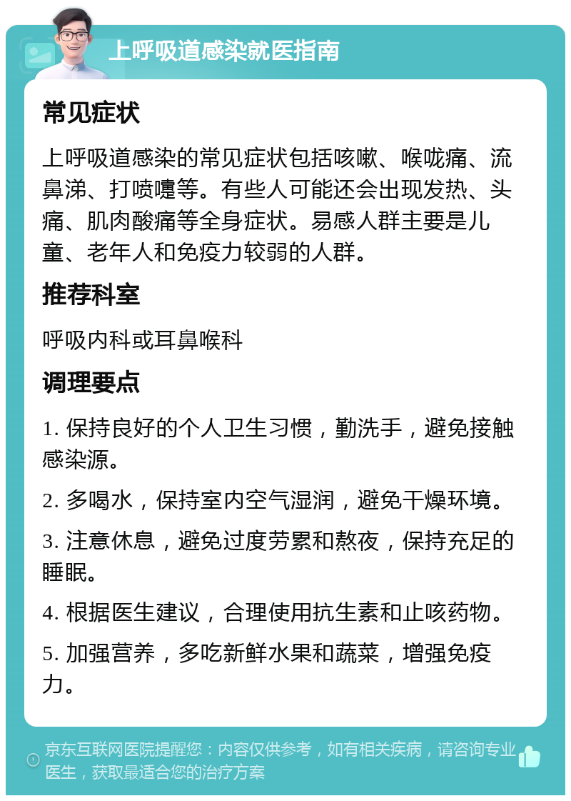 上呼吸道感染就医指南 常见症状 上呼吸道感染的常见症状包括咳嗽、喉咙痛、流鼻涕、打喷嚏等。有些人可能还会出现发热、头痛、肌肉酸痛等全身症状。易感人群主要是儿童、老年人和免疫力较弱的人群。 推荐科室 呼吸内科或耳鼻喉科 调理要点 1. 保持良好的个人卫生习惯，勤洗手，避免接触感染源。 2. 多喝水，保持室内空气湿润，避免干燥环境。 3. 注意休息，避免过度劳累和熬夜，保持充足的睡眠。 4. 根据医生建议，合理使用抗生素和止咳药物。 5. 加强营养，多吃新鲜水果和蔬菜，增强免疫力。