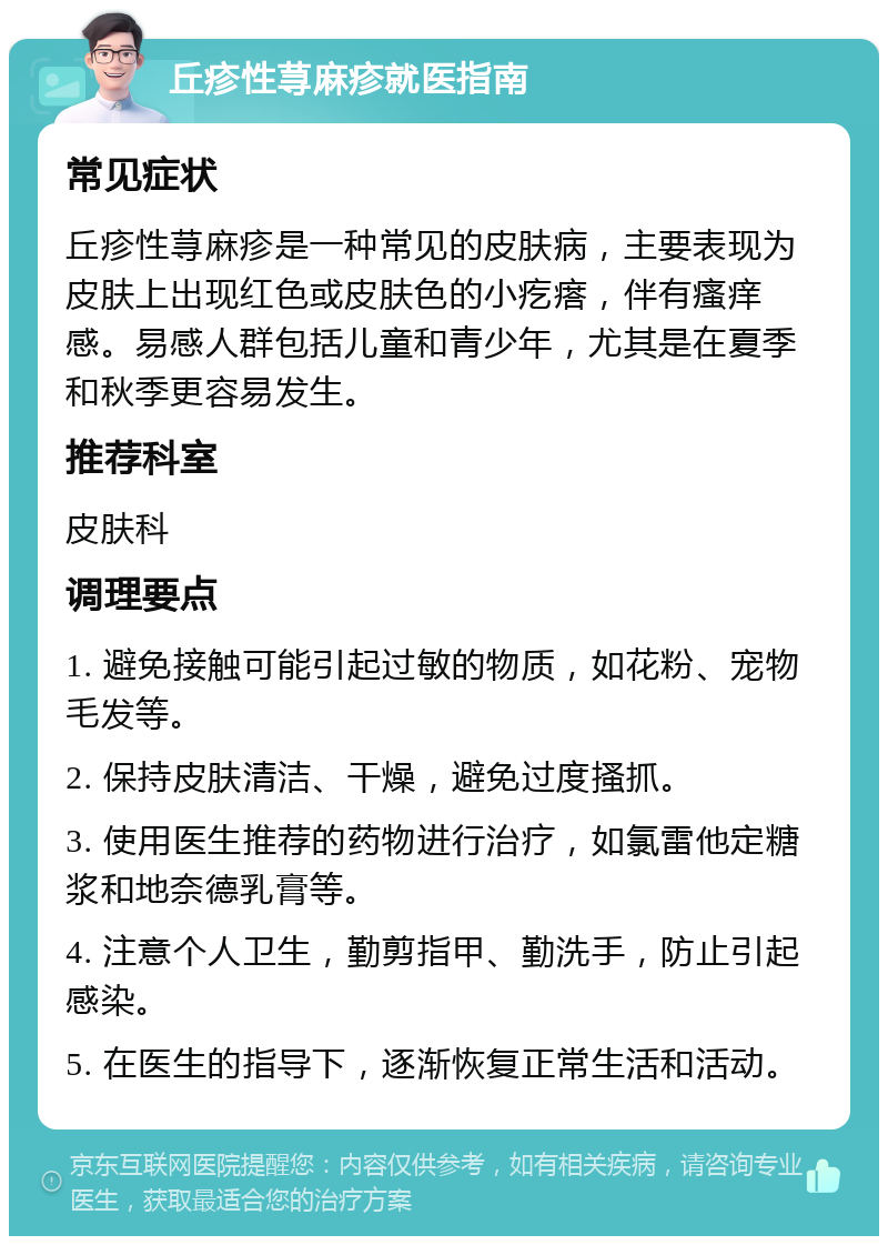 丘疹性荨麻疹就医指南 常见症状 丘疹性荨麻疹是一种常见的皮肤病，主要表现为皮肤上出现红色或皮肤色的小疙瘩，伴有瘙痒感。易感人群包括儿童和青少年，尤其是在夏季和秋季更容易发生。 推荐科室 皮肤科 调理要点 1. 避免接触可能引起过敏的物质，如花粉、宠物毛发等。 2. 保持皮肤清洁、干燥，避免过度搔抓。 3. 使用医生推荐的药物进行治疗，如氯雷他定糖浆和地奈德乳膏等。 4. 注意个人卫生，勤剪指甲、勤洗手，防止引起感染。 5. 在医生的指导下，逐渐恢复正常生活和活动。