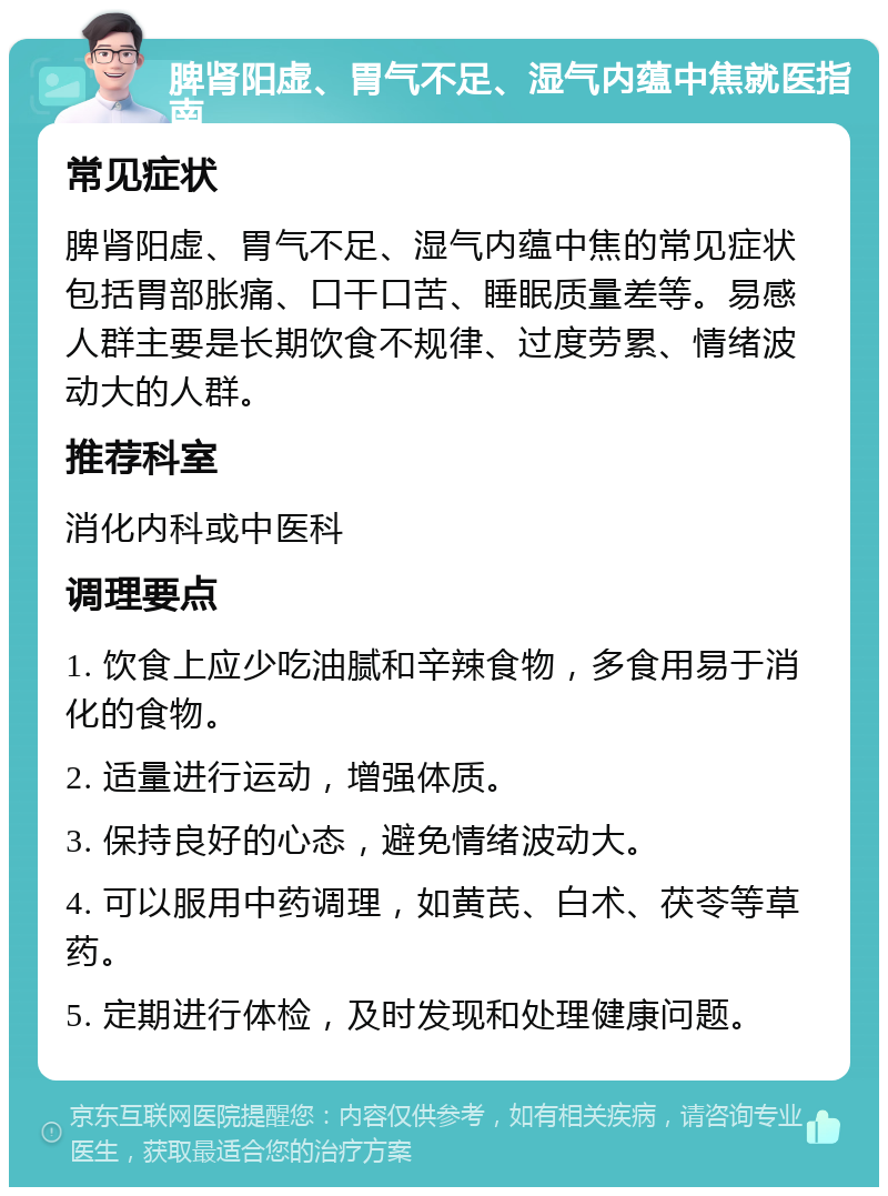 脾肾阳虚、胃气不足、湿气内蕴中焦就医指南 常见症状 脾肾阳虚、胃气不足、湿气内蕴中焦的常见症状包括胃部胀痛、口干口苦、睡眠质量差等。易感人群主要是长期饮食不规律、过度劳累、情绪波动大的人群。 推荐科室 消化内科或中医科 调理要点 1. 饮食上应少吃油腻和辛辣食物，多食用易于消化的食物。 2. 适量进行运动，增强体质。 3. 保持良好的心态，避免情绪波动大。 4. 可以服用中药调理，如黄芪、白术、茯苓等草药。 5. 定期进行体检，及时发现和处理健康问题。