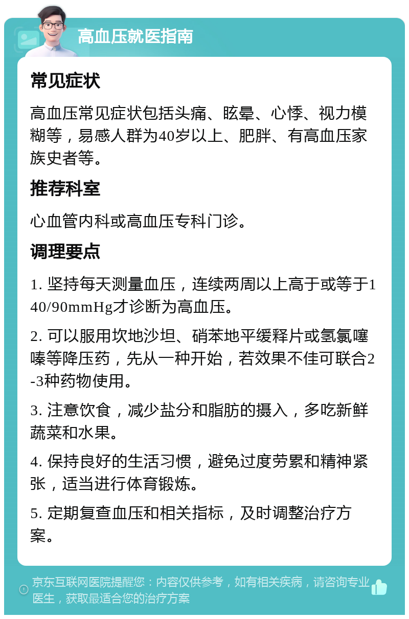 高血压就医指南 常见症状 高血压常见症状包括头痛、眩晕、心悸、视力模糊等，易感人群为40岁以上、肥胖、有高血压家族史者等。 推荐科室 心血管内科或高血压专科门诊。 调理要点 1. 坚持每天测量血压，连续两周以上高于或等于140/90mmHg才诊断为高血压。 2. 可以服用坎地沙坦、硝苯地平缓释片或氢氯噻嗪等降压药，先从一种开始，若效果不佳可联合2-3种药物使用。 3. 注意饮食，减少盐分和脂肪的摄入，多吃新鲜蔬菜和水果。 4. 保持良好的生活习惯，避免过度劳累和精神紧张，适当进行体育锻炼。 5. 定期复查血压和相关指标，及时调整治疗方案。