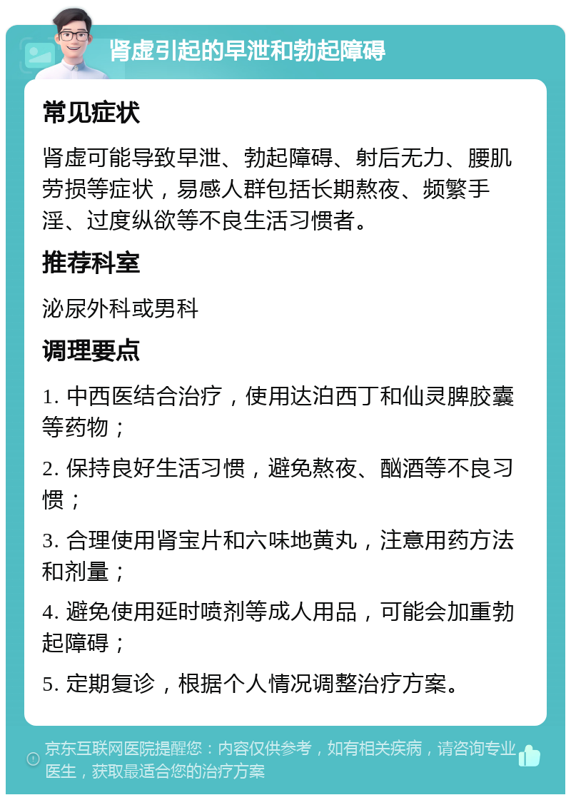 肾虚引起的早泄和勃起障碍 常见症状 肾虚可能导致早泄、勃起障碍、射后无力、腰肌劳损等症状，易感人群包括长期熬夜、频繁手淫、过度纵欲等不良生活习惯者。 推荐科室 泌尿外科或男科 调理要点 1. 中西医结合治疗，使用达泊西丁和仙灵脾胶囊等药物； 2. 保持良好生活习惯，避免熬夜、酗酒等不良习惯； 3. 合理使用肾宝片和六味地黄丸，注意用药方法和剂量； 4. 避免使用延时喷剂等成人用品，可能会加重勃起障碍； 5. 定期复诊，根据个人情况调整治疗方案。