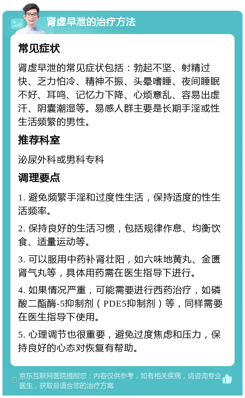 肾虚早泄的治疗方法 常见症状 肾虚早泄的常见症状包括：勃起不坚、射精过快、乏力怕冷、精神不振、头晕嗜睡、夜间睡眠不好、耳鸣、记忆力下降、心烦意乱、容易出虚汗、阴囊潮湿等。易感人群主要是长期手淫或性生活频繁的男性。 推荐科室 泌尿外科或男科专科 调理要点 1. 避免频繁手淫和过度性生活，保持适度的性生活频率。 2. 保持良好的生活习惯，包括规律作息、均衡饮食、适量运动等。 3. 可以服用中药补肾壮阳，如六味地黄丸、金匮肾气丸等，具体用药需在医生指导下进行。 4. 如果情况严重，可能需要进行西药治疗，如磷酸二酯酶-5抑制剂（PDE5抑制剂）等，同样需要在医生指导下使用。 5. 心理调节也很重要，避免过度焦虑和压力，保持良好的心态对恢复有帮助。