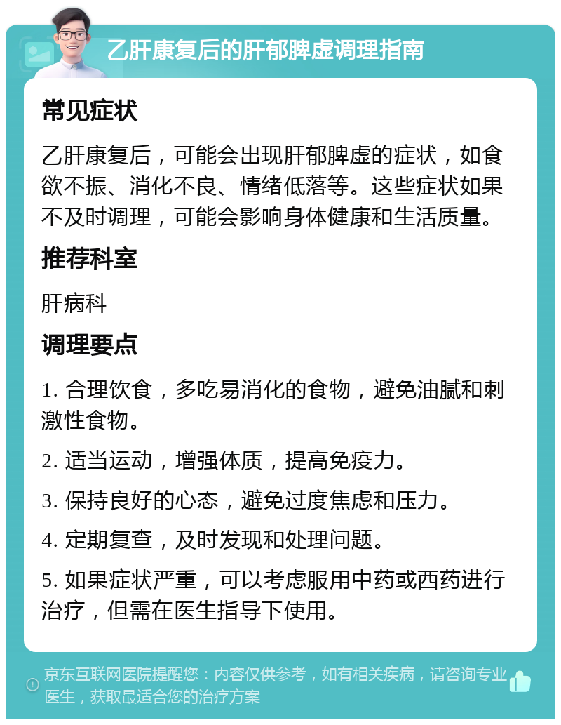 乙肝康复后的肝郁脾虚调理指南 常见症状 乙肝康复后，可能会出现肝郁脾虚的症状，如食欲不振、消化不良、情绪低落等。这些症状如果不及时调理，可能会影响身体健康和生活质量。 推荐科室 肝病科 调理要点 1. 合理饮食，多吃易消化的食物，避免油腻和刺激性食物。 2. 适当运动，增强体质，提高免疫力。 3. 保持良好的心态，避免过度焦虑和压力。 4. 定期复查，及时发现和处理问题。 5. 如果症状严重，可以考虑服用中药或西药进行治疗，但需在医生指导下使用。