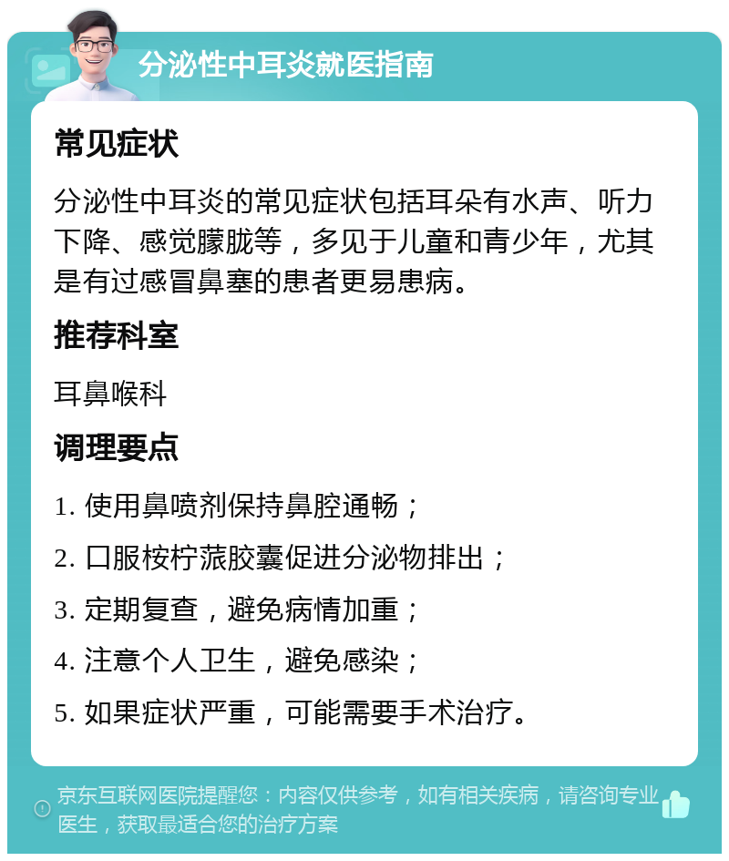 分泌性中耳炎就医指南 常见症状 分泌性中耳炎的常见症状包括耳朵有水声、听力下降、感觉朦胧等，多见于儿童和青少年，尤其是有过感冒鼻塞的患者更易患病。 推荐科室 耳鼻喉科 调理要点 1. 使用鼻喷剂保持鼻腔通畅； 2. 口服桉柠蒎胶囊促进分泌物排出； 3. 定期复查，避免病情加重； 4. 注意个人卫生，避免感染； 5. 如果症状严重，可能需要手术治疗。