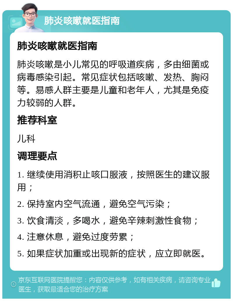 肺炎咳嗽就医指南 肺炎咳嗽就医指南 肺炎咳嗽是小儿常见的呼吸道疾病，多由细菌或病毒感染引起。常见症状包括咳嗽、发热、胸闷等。易感人群主要是儿童和老年人，尤其是免疫力较弱的人群。 推荐科室 儿科 调理要点 1. 继续使用消积止咳口服液，按照医生的建议服用； 2. 保持室内空气流通，避免空气污染； 3. 饮食清淡，多喝水，避免辛辣刺激性食物； 4. 注意休息，避免过度劳累； 5. 如果症状加重或出现新的症状，应立即就医。