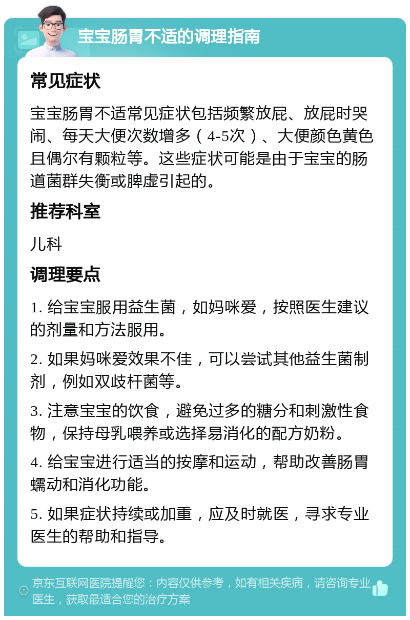 宝宝肠胃不适的调理指南 常见症状 宝宝肠胃不适常见症状包括频繁放屁、放屁时哭闹、每天大便次数增多（4-5次）、大便颜色黄色且偶尔有颗粒等。这些症状可能是由于宝宝的肠道菌群失衡或脾虚引起的。 推荐科室 儿科 调理要点 1. 给宝宝服用益生菌，如妈咪爱，按照医生建议的剂量和方法服用。 2. 如果妈咪爱效果不佳，可以尝试其他益生菌制剂，例如双歧杆菌等。 3. 注意宝宝的饮食，避免过多的糖分和刺激性食物，保持母乳喂养或选择易消化的配方奶粉。 4. 给宝宝进行适当的按摩和运动，帮助改善肠胃蠕动和消化功能。 5. 如果症状持续或加重，应及时就医，寻求专业医生的帮助和指导。