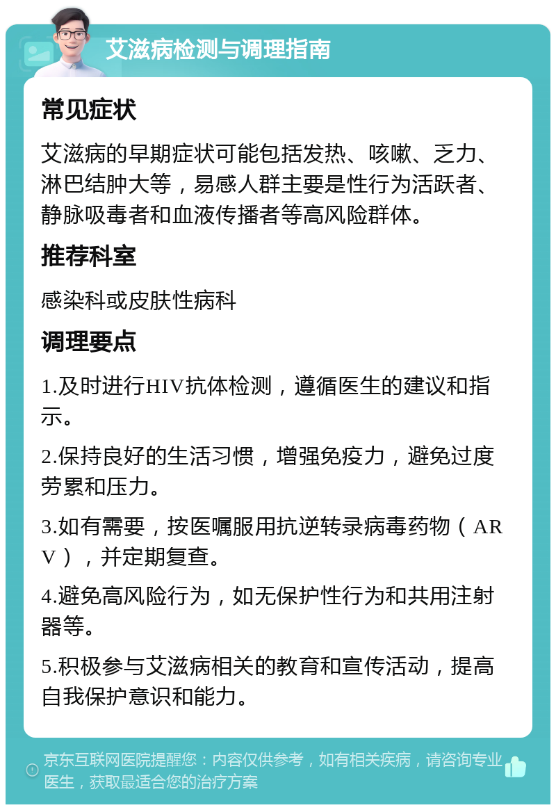 艾滋病检测与调理指南 常见症状 艾滋病的早期症状可能包括发热、咳嗽、乏力、淋巴结肿大等，易感人群主要是性行为活跃者、静脉吸毒者和血液传播者等高风险群体。 推荐科室 感染科或皮肤性病科 调理要点 1.及时进行HIV抗体检测，遵循医生的建议和指示。 2.保持良好的生活习惯，增强免疫力，避免过度劳累和压力。 3.如有需要，按医嘱服用抗逆转录病毒药物（ARV），并定期复查。 4.避免高风险行为，如无保护性行为和共用注射器等。 5.积极参与艾滋病相关的教育和宣传活动，提高自我保护意识和能力。