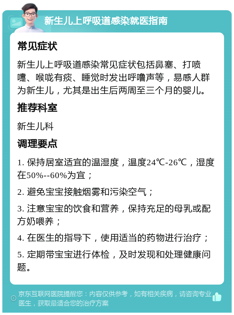 新生儿上呼吸道感染就医指南 常见症状 新生儿上呼吸道感染常见症状包括鼻塞、打喷嚏、喉咙有痰、睡觉时发出呼噜声等，易感人群为新生儿，尤其是出生后两周至三个月的婴儿。 推荐科室 新生儿科 调理要点 1. 保持居室适宜的温湿度，温度24℃-26℃，湿度在50%--60%为宜； 2. 避免宝宝接触烟雾和污染空气； 3. 注意宝宝的饮食和营养，保持充足的母乳或配方奶喂养； 4. 在医生的指导下，使用适当的药物进行治疗； 5. 定期带宝宝进行体检，及时发现和处理健康问题。