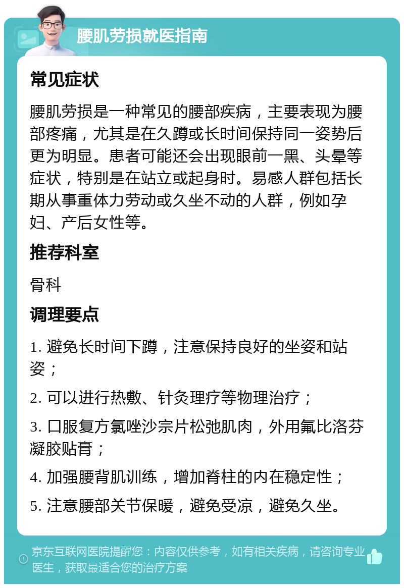 腰肌劳损就医指南 常见症状 腰肌劳损是一种常见的腰部疾病，主要表现为腰部疼痛，尤其是在久蹲或长时间保持同一姿势后更为明显。患者可能还会出现眼前一黑、头晕等症状，特别是在站立或起身时。易感人群包括长期从事重体力劳动或久坐不动的人群，例如孕妇、产后女性等。 推荐科室 骨科 调理要点 1. 避免长时间下蹲，注意保持良好的坐姿和站姿； 2. 可以进行热敷、针灸理疗等物理治疗； 3. 口服复方氯唑沙宗片松弛肌肉，外用氟比洛芬凝胶贴膏； 4. 加强腰背肌训练，增加脊柱的内在稳定性； 5. 注意腰部关节保暖，避免受凉，避免久坐。