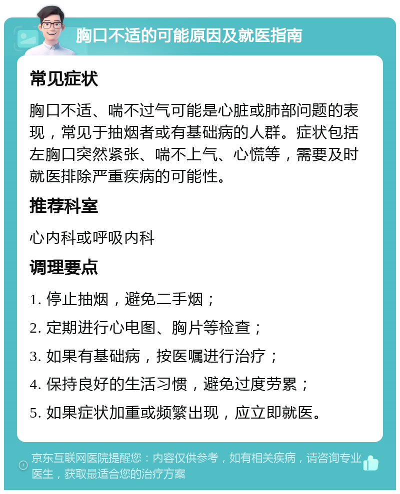 胸口不适的可能原因及就医指南 常见症状 胸口不适、喘不过气可能是心脏或肺部问题的表现，常见于抽烟者或有基础病的人群。症状包括左胸口突然紧张、喘不上气、心慌等，需要及时就医排除严重疾病的可能性。 推荐科室 心内科或呼吸内科 调理要点 1. 停止抽烟，避免二手烟； 2. 定期进行心电图、胸片等检查； 3. 如果有基础病，按医嘱进行治疗； 4. 保持良好的生活习惯，避免过度劳累； 5. 如果症状加重或频繁出现，应立即就医。